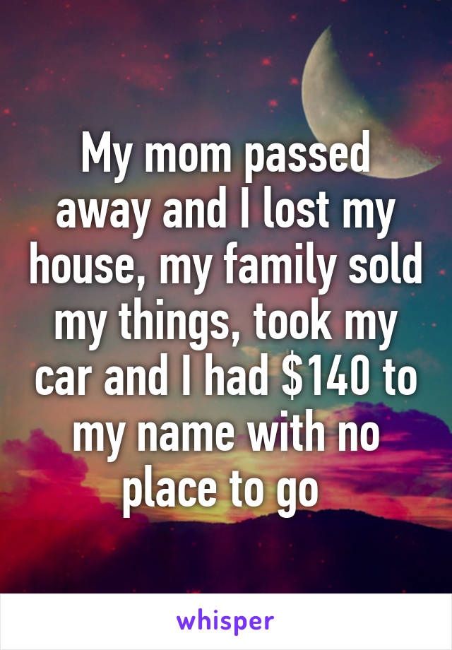 My mom passed away and I lost my house, my family sold my things, took my car and I had $140 to my name with no place to go 