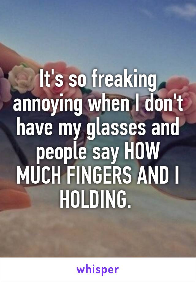 It's so freaking annoying when I don't have my glasses and people say HOW MUCH FINGERS AND I HOLDING. 