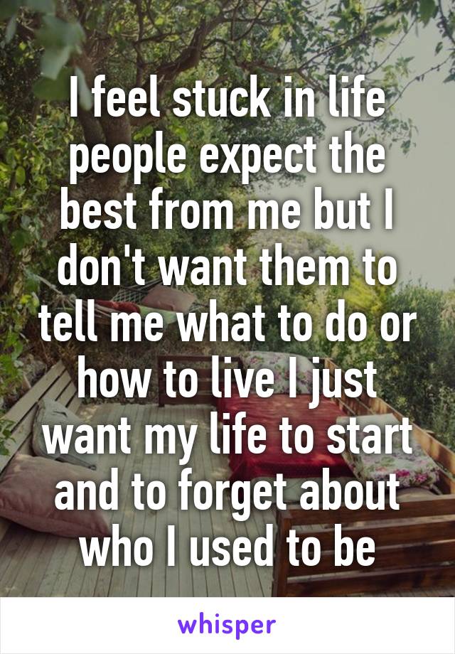 I feel stuck in life people expect the best from me but I don't want them to tell me what to do or how to live I just want my life to start and to forget about who I used to be