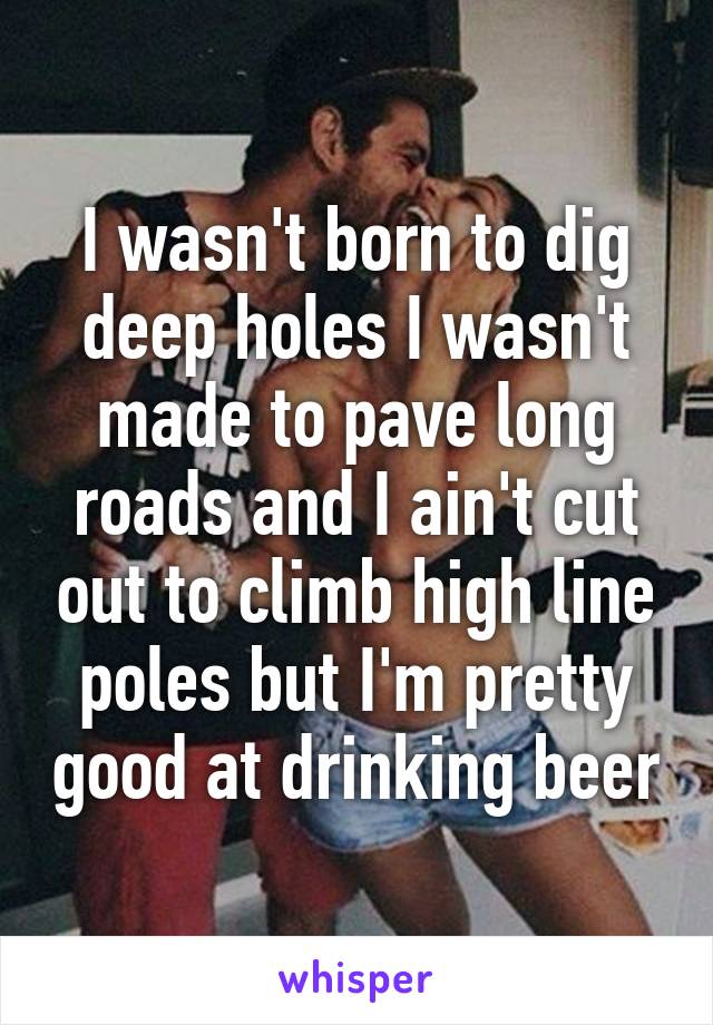 I wasn't born to dig deep holes I wasn't made to pave long roads and I ain't cut out to climb high line poles but I'm pretty good at drinking beer