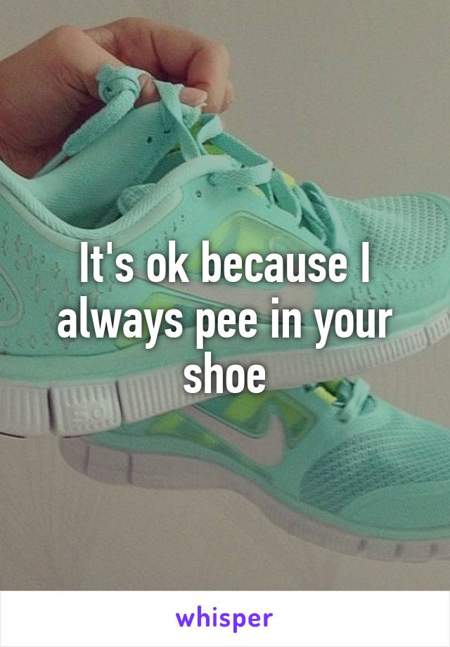 It's ok because I always pee in your shoe