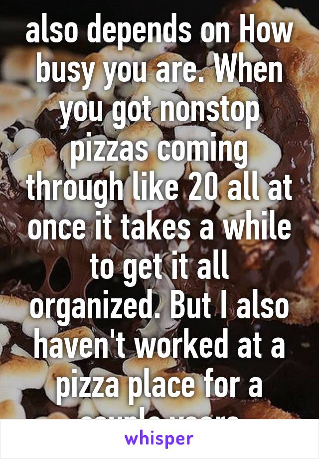 also depends on How busy you are. When you got nonstop pizzas coming through like 20 all at once it takes a while to get it all organized. But I also haven't worked at a pizza place for a couple years