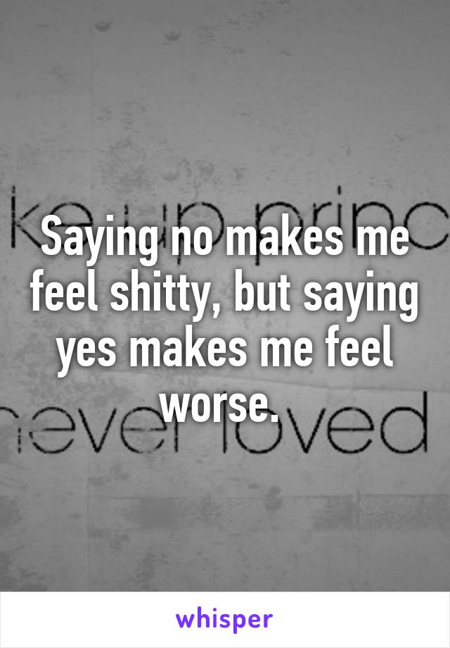 Saying no makes me feel shitty, but saying yes makes me feel worse. 