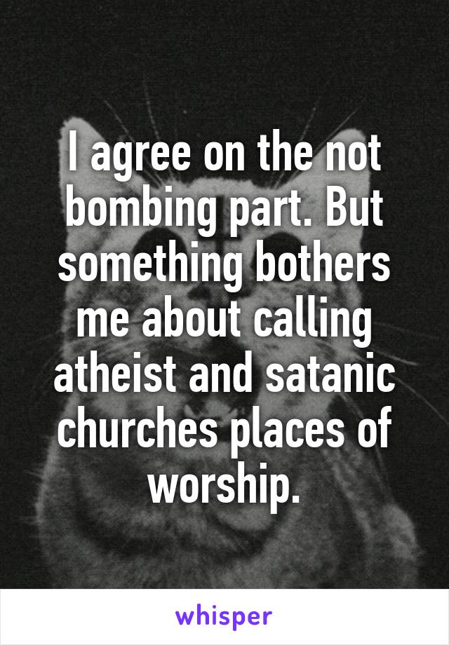 I agree on the not bombing part. But something bothers me about calling atheist and satanic churches places of worship.