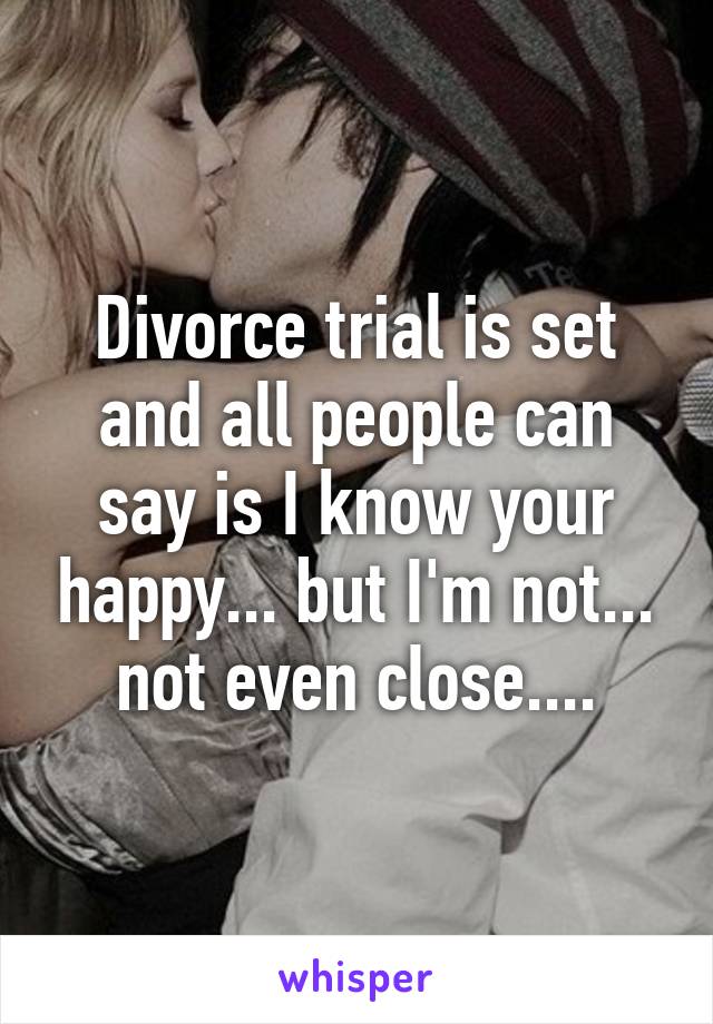 Divorce trial is set and all people can say is I know your happy... but I'm not... not even close....