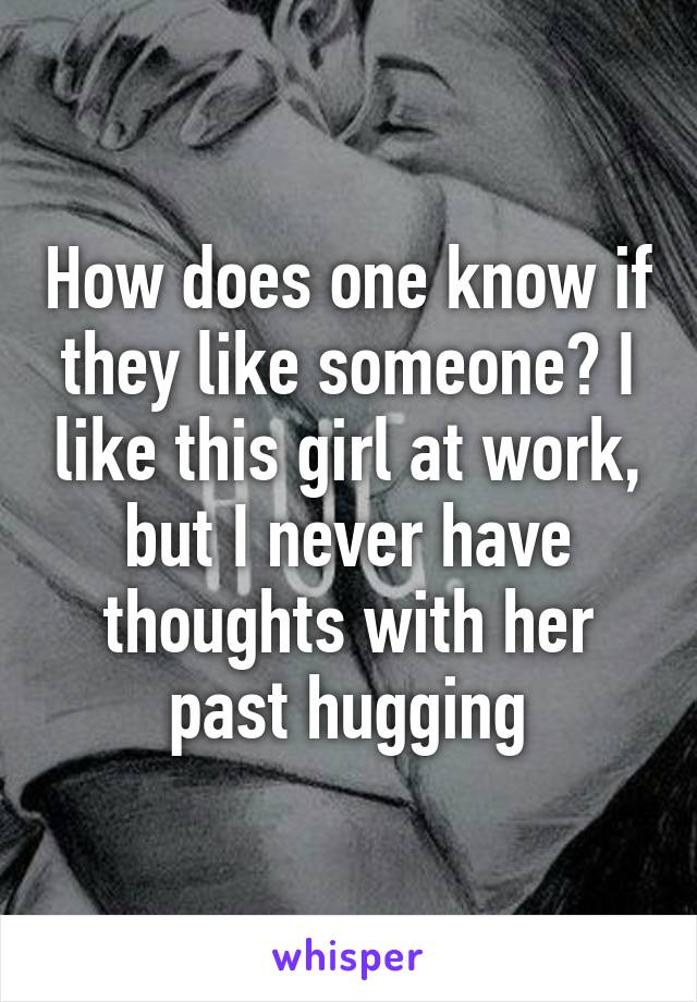 How does one know if they like someone? I like this girl at work, but I never have thoughts with her past hugging