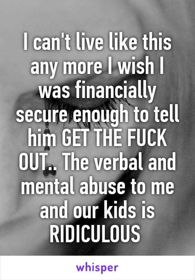 I can't live like this any more I wish I was financially secure enough to tell him GET THE FUCK OUT.. The verbal and mental abuse to me and our kids is RIDICULOUS 