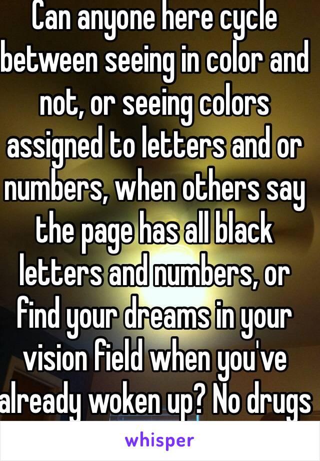 Can anyone here cycle between seeing in color and not, or seeing colors assigned to letters and or numbers, when others say the page has all black letters and numbers, or find your dreams in your vision field when you've already woken up? No drugs