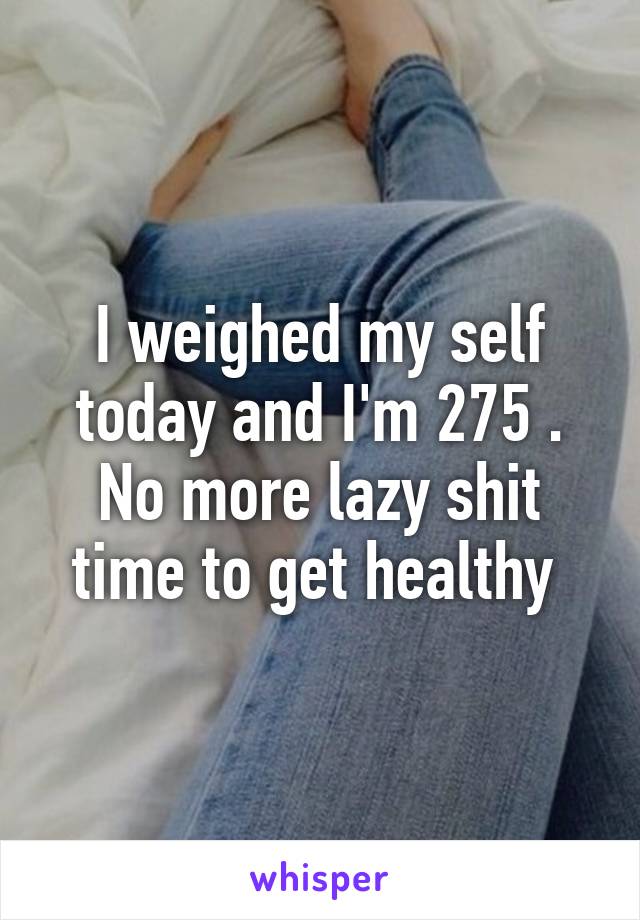 I weighed my self today and I'm 275 . No more lazy shit time to get healthy 