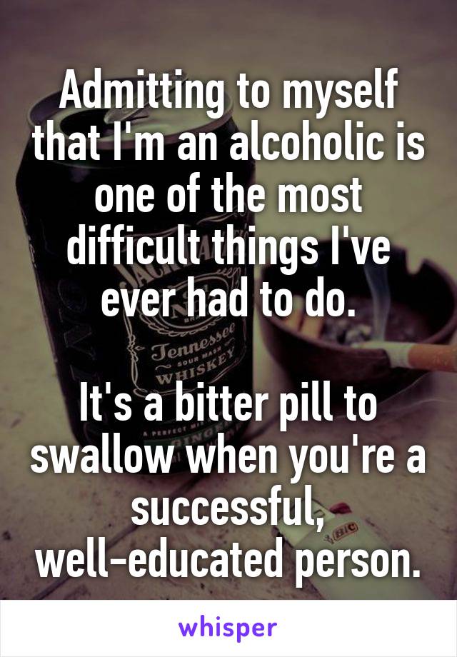 Admitting to myself that I'm an alcoholic is one of the most difficult things I've ever had to do.

It's a bitter pill to swallow when you're a successful, well-educated person.