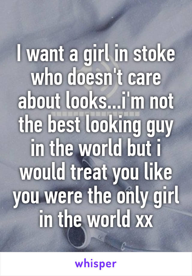 I want a girl in stoke who doesn't care about looks...i'm not the best looking guy in the world but i would treat you like you were the only girl in the world xx