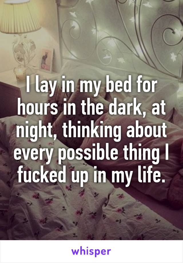 I lay in my bed for hours in the dark, at night, thinking about every possible thing I fucked up in my life.