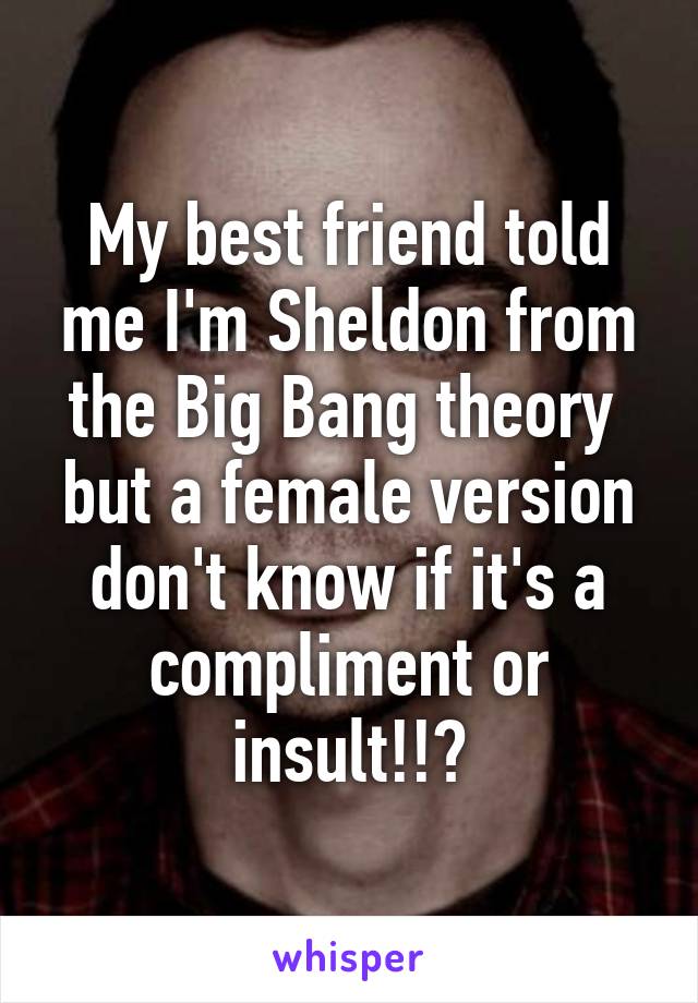 My best friend told me I'm Sheldon from the Big Bang theory  but a female version don't know if it's a compliment or insult!!?