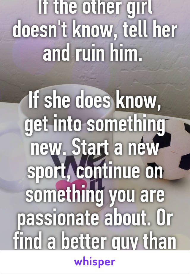 If the other girl doesn't know, tell her and ruin him. 

If she does know, get into something new. Start a new sport, continue on something you are passionate about. Or find a better guy than him