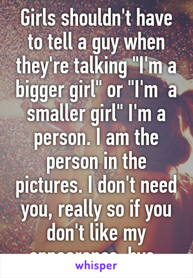 Girls shouldn't have to tell a guy when they're talking "I'm a bigger girl" or "I'm  a smaller girl" I'm a person. I am the person in the pictures. I don't need you, really so if you don't like my appearance, bye. 