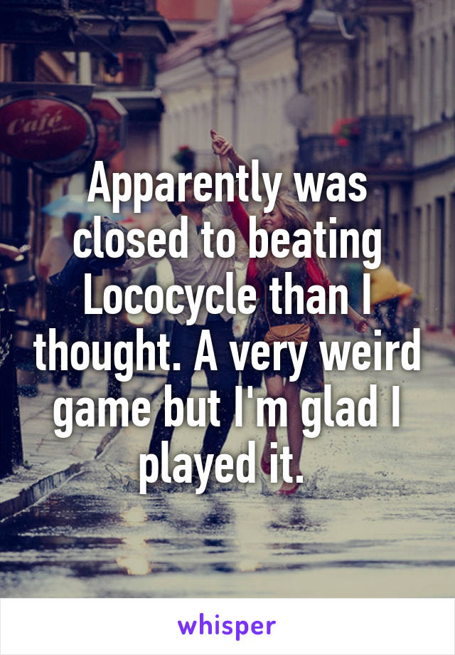 Apparently was closed to beating Lococycle than I thought. A very weird game but I'm glad I played it. 