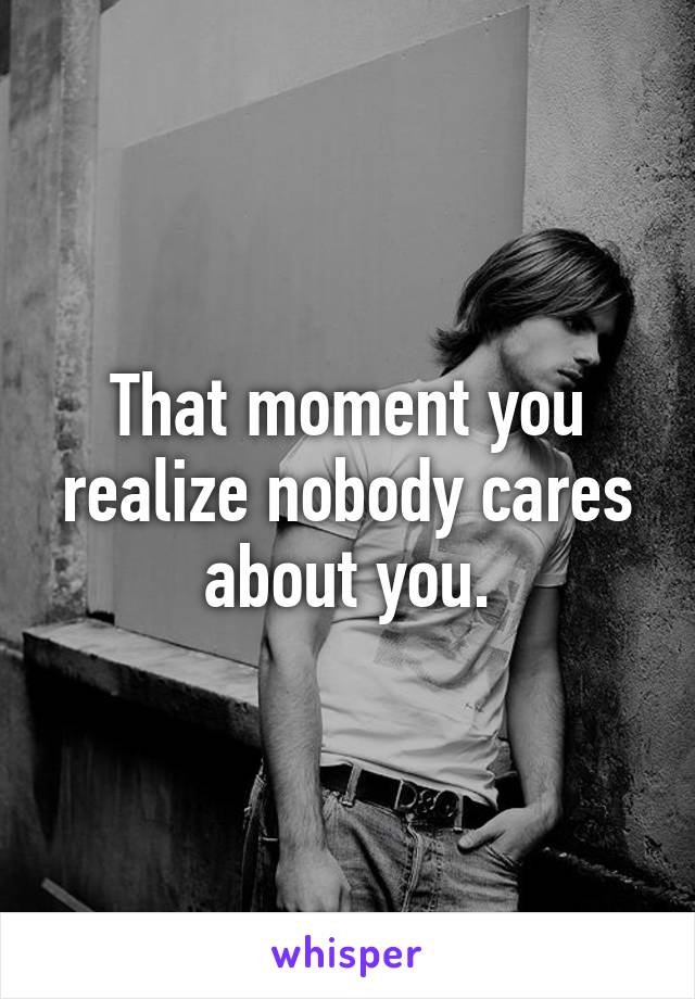 That moment you realize nobody cares about you.