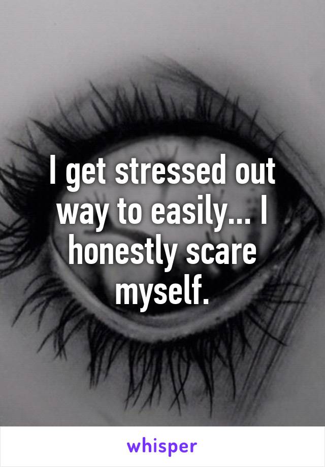 I get stressed out way to easily... I honestly scare myself.