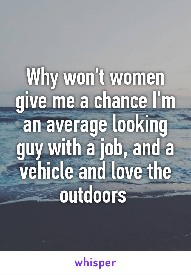 Why won't women give me a chance I'm an average looking guy with a job, and a vehicle and love the outdoors 