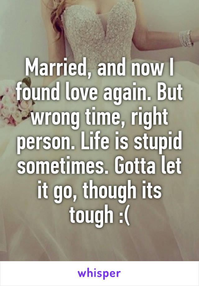 Married, and now I found love again. But wrong time, right person. Life is stupid sometimes. Gotta let it go, though its tough :(