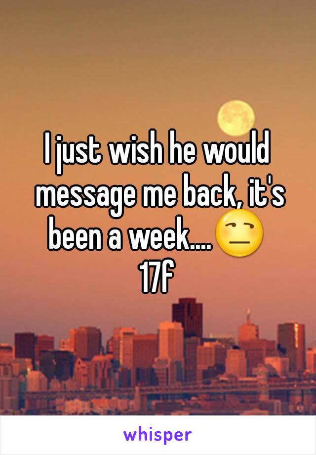 I just wish he would message me back, it's been a week....😒 
17f