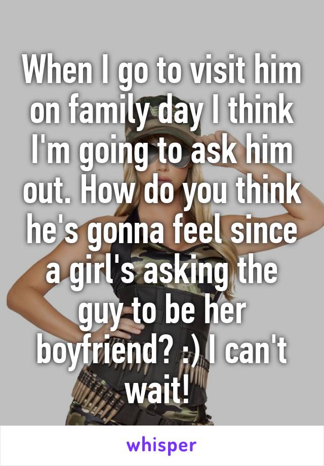 When I go to visit him on family day I think I'm going to ask him out. How do you think he's gonna feel since a girl's asking the guy to be her boyfriend? :) I can't wait! 