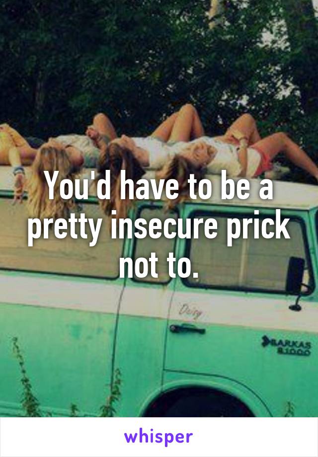 You'd have to be a pretty insecure prick not to.