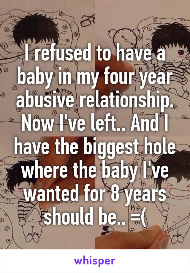 I refused to have a baby in my four year abusive relationship. Now I've left.. And I have the biggest hole where the baby I've wanted for 8 years should be.. =(