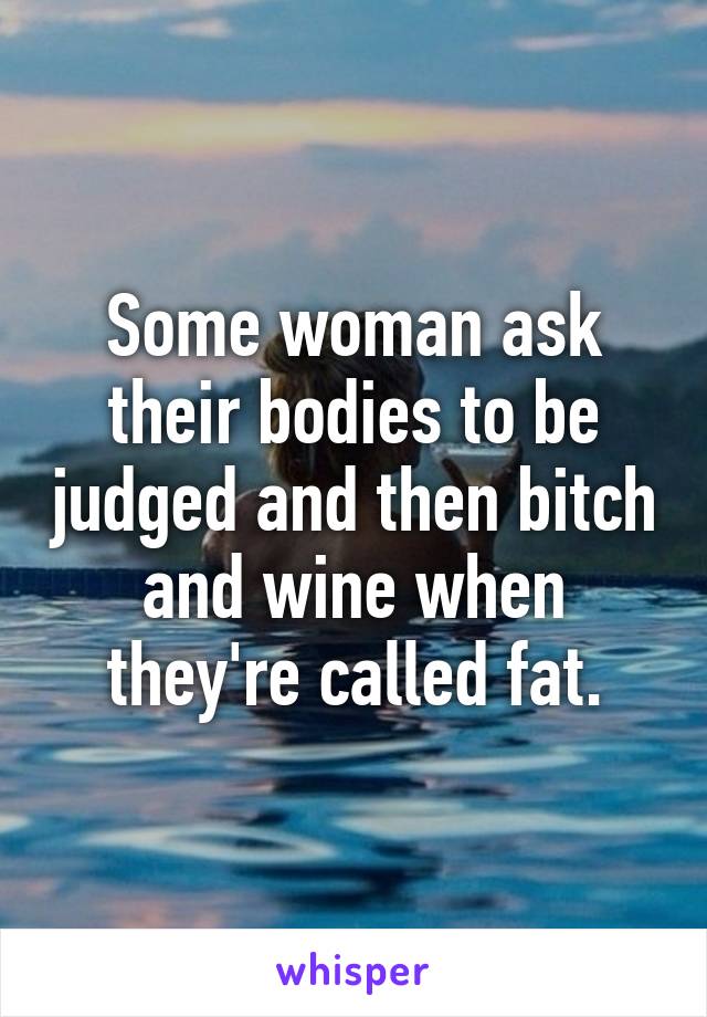 Some woman ask their bodies to be judged and then bitch and wine when they're called fat.