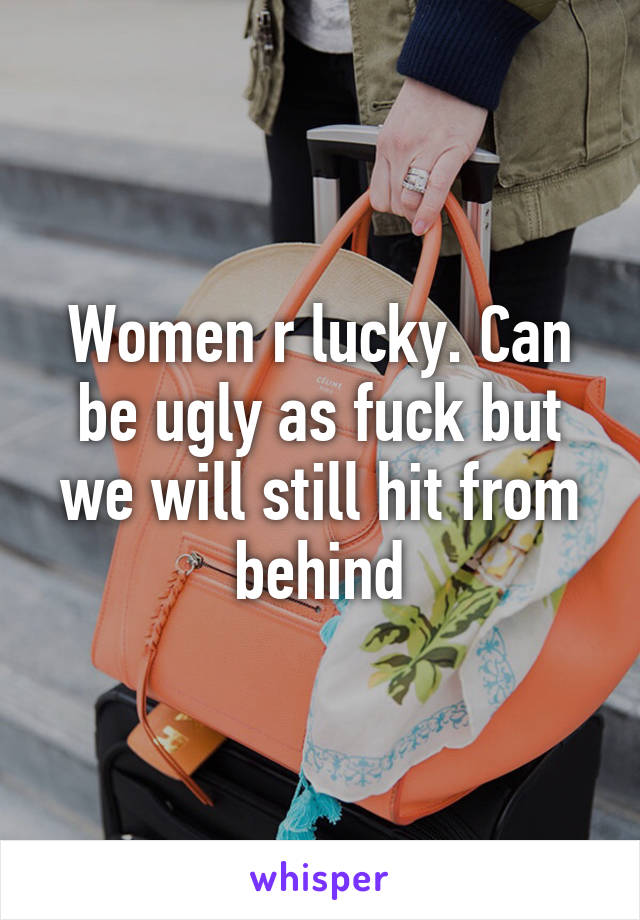 Women r lucky. Can be ugly as fuck but we will still hit from behind