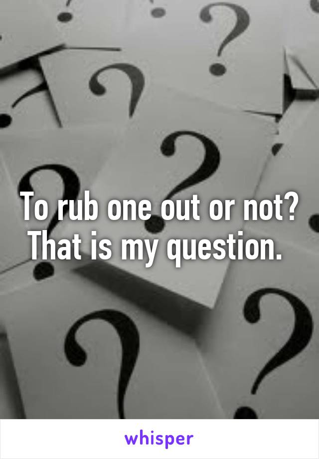 To rub one out or not? That is my question. 