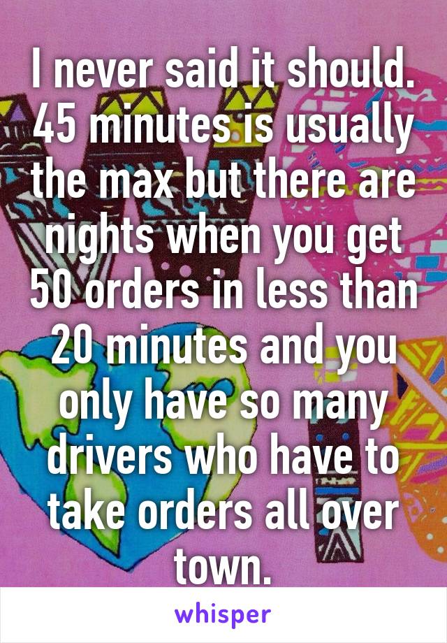 I never said it should. 45 minutes is usually the max but there are nights when you get 50 orders in less than 20 minutes and you only have so many drivers who have to take orders all over town.