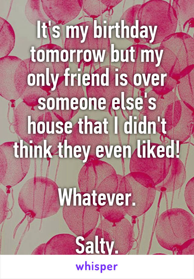 It's my birthday tomorrow but my only friend is over someone else's house that I didn't think they even liked!

Whatever.

Salty.