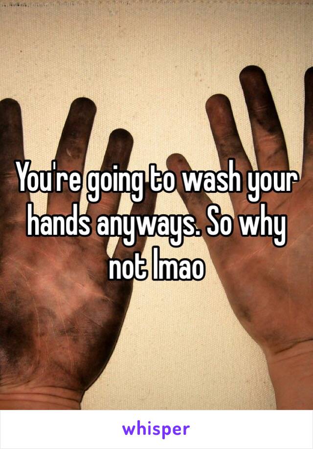 You're going to wash your hands anyways. So why not lmao 