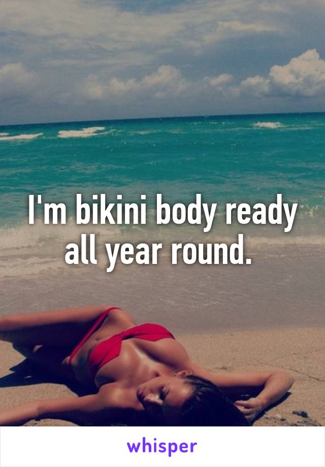 I'm bikini body ready all year round. 