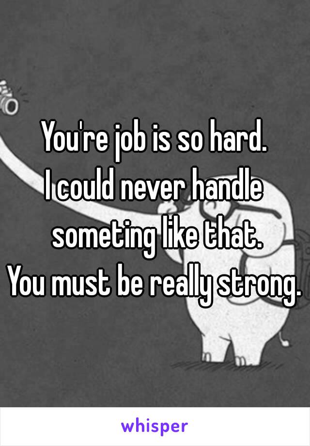 You're job is so hard.
I could never handle someting like that.
You must be really strong.