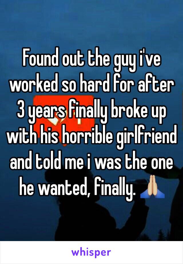 Found out the guy i've worked so hard for after 3 years finally broke up with his horrible girlfriend and told me i was the one he wanted, finally. 🙏🏼