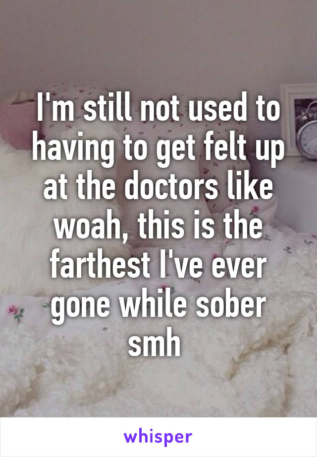 I'm still not used to having to get felt up at the doctors like woah, this is the farthest I've ever gone while sober smh 