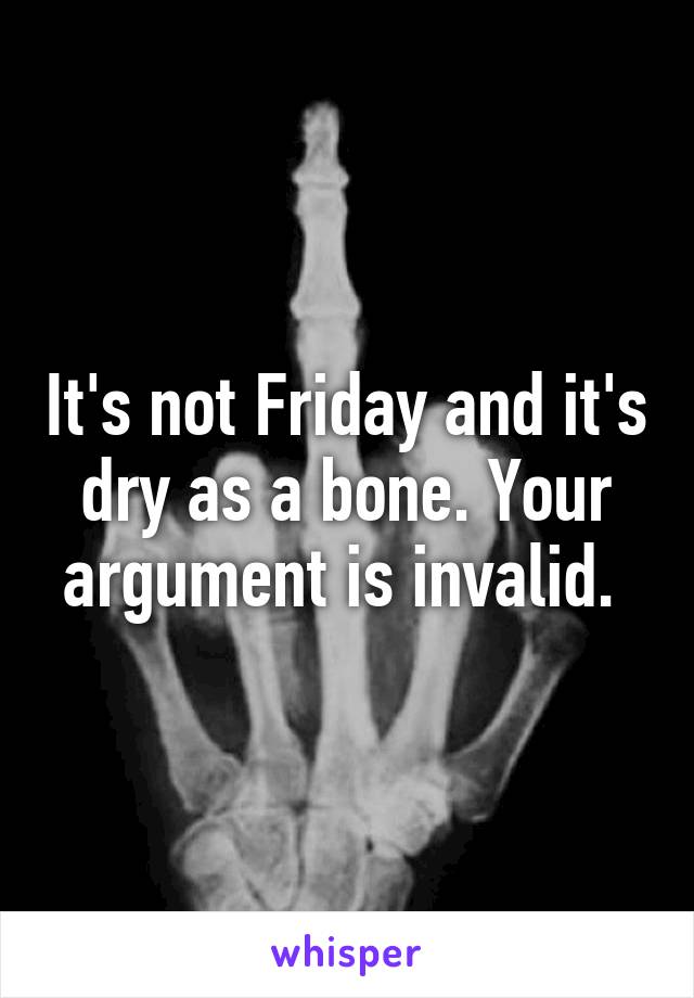 It's not Friday and it's dry as a bone. Your argument is invalid. 