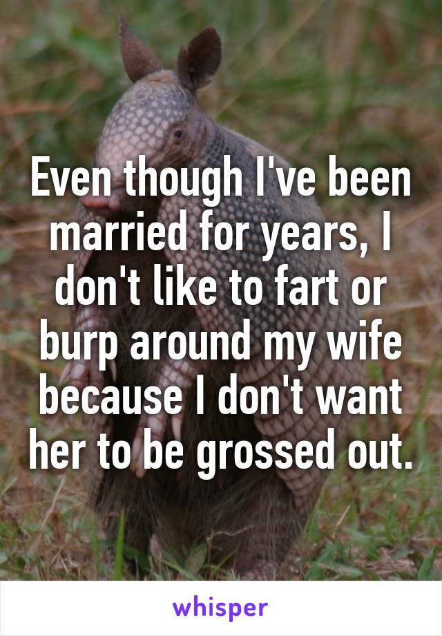 Even though I've been married for years, I don't like to fart or burp around my wife because I don't want her to be grossed out.