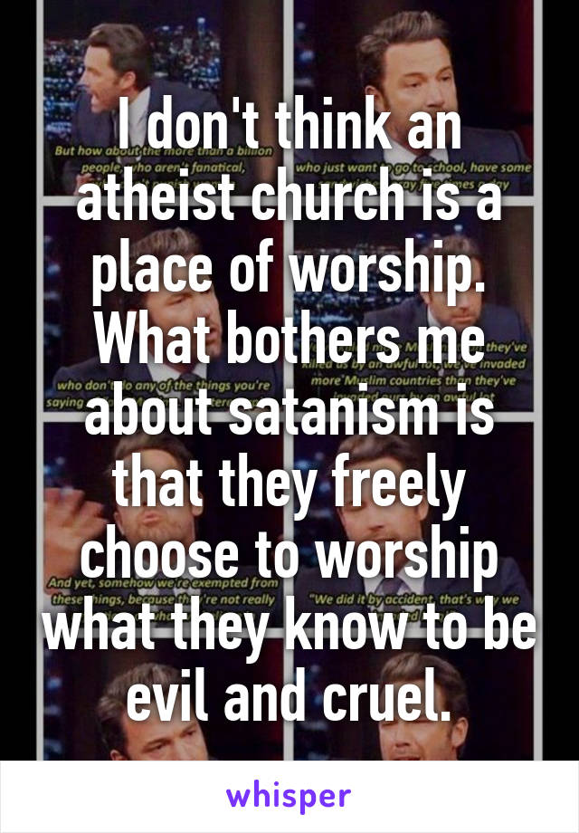 I don't think an atheist church is a place of worship. What bothers me about satanism is that they freely choose to worship what they know to be evil and cruel.