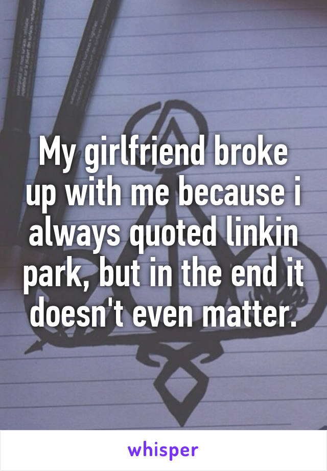 My girlfriend broke up with me because i always quoted linkin park, but in the end it doesn't even matter.