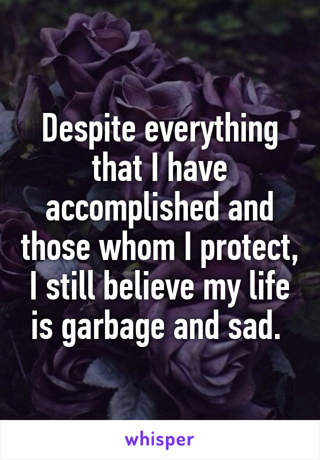 Despite everything that I have accomplished and those whom I protect, I still believe my life is garbage and sad. 