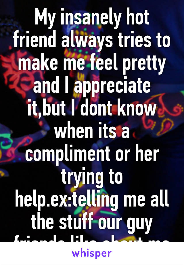 My insanely hot friend always tries to make me feel pretty and I appreciate it,but I dont know when its a compliment or her trying to help.ex:telling me all the stuff our guy friends like about me