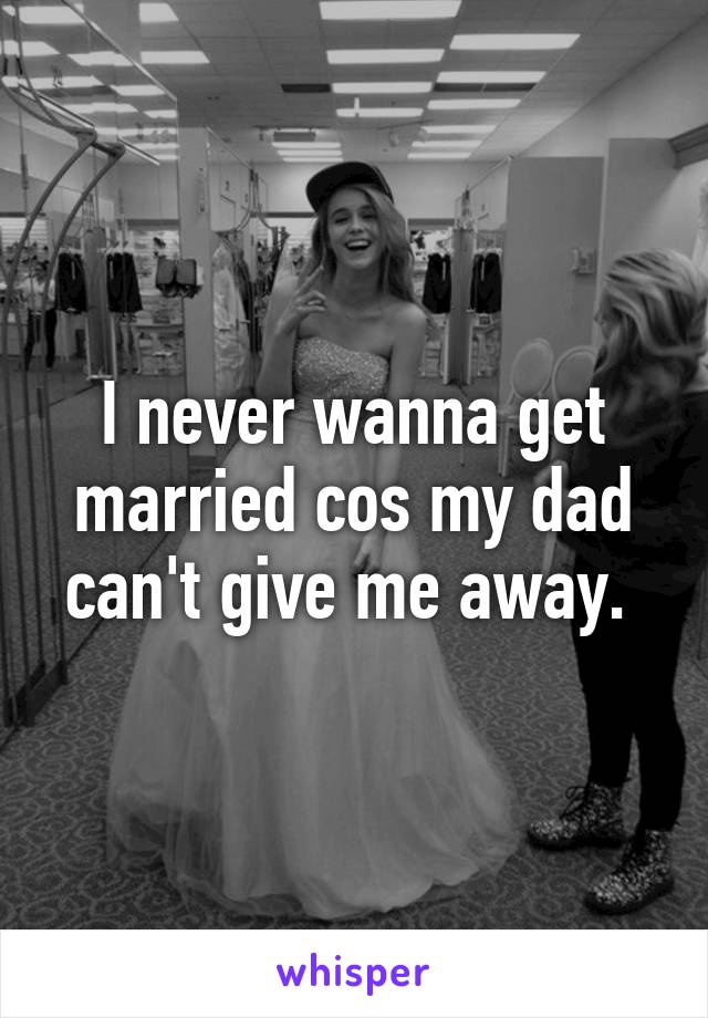 I never wanna get married cos my dad can't give me away. 