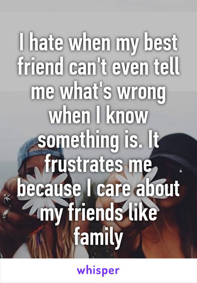 I hate when my best friend can't even tell me what's wrong when I know something is. It frustrates me because I care about my friends like family