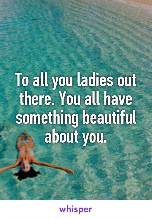 To all you ladies out there. You all have something beautiful about you.