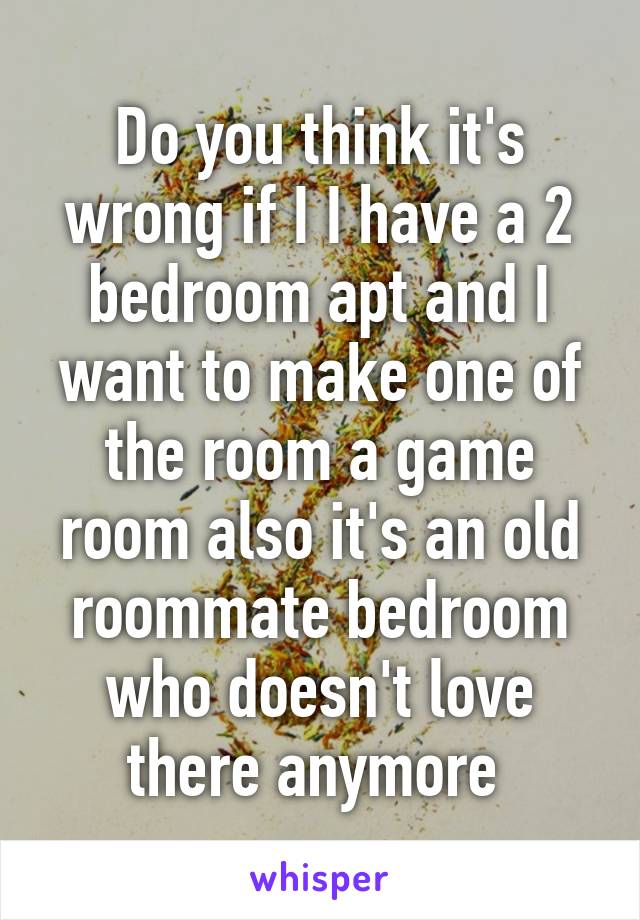 Do you think it's wrong if I I have a 2 bedroom apt and I want to make one of the room a game room also it's an old roommate bedroom who doesn't love there anymore 