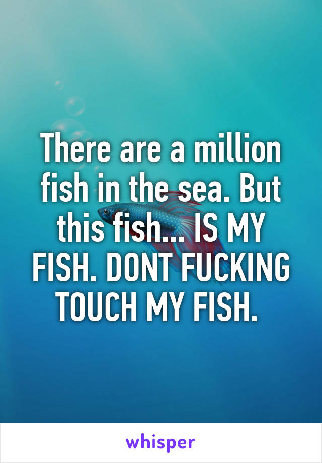 There are a million fish in the sea. But this fish... IS MY FISH. DONT FUCKING TOUCH MY FISH. 