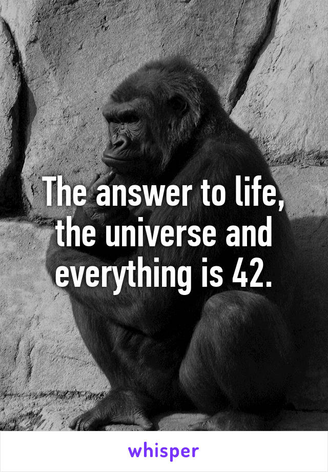 The answer to life, the universe and everything is 42.